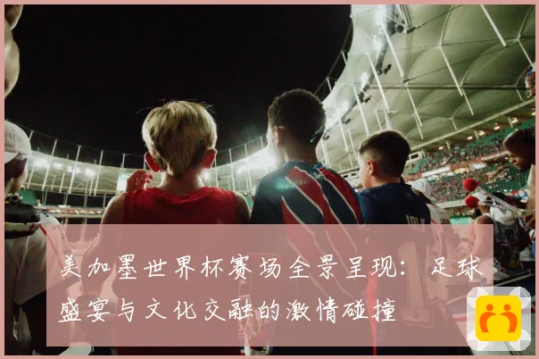 美加墨世界杯赛场全景呈现：足球盛宴与文化交融的激情碰撞