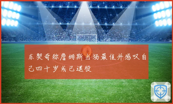 东契奇称詹姆斯当场最佳并感叹自己四十岁或已退役