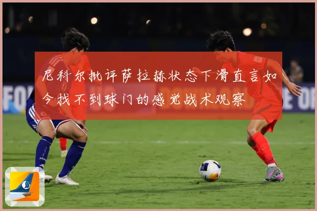 尼科尔批评萨拉赫状态下滑直言如今找不到球门的感觉战术观察