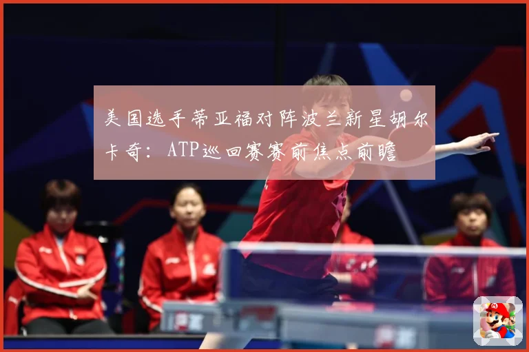 美国选手蒂亚福对阵波兰新星胡尔卡奇：ATP巡回赛赛前焦点前瞻