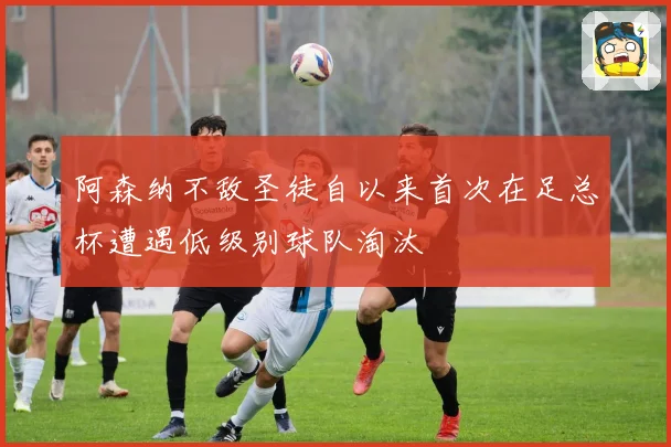 阿森纳不敌圣徒自以来首次在足总杯遭遇低级别球队淘汰