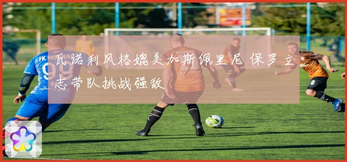 瓦诺利风格媲美加斯佩里尼 保罗立志带队挑战强敌