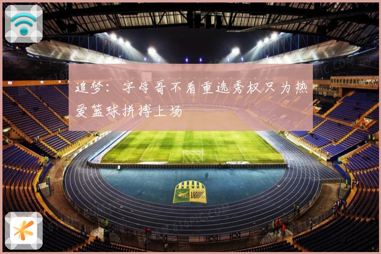 追梦：字母哥不看重选秀权只为热爱篮球拼搏上场